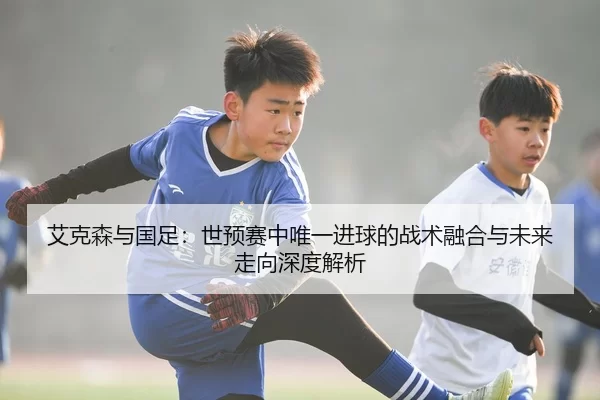 艾克森与国足：世预赛中唯一进球的战术融合与未来走向深度解析