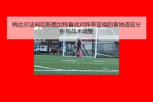 纳达尔法网后斯图加特首战对阵蒂亚福的草地适应分析与战术调整