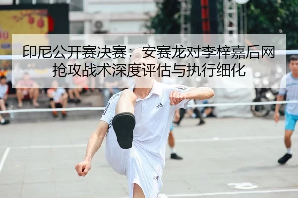 印尼公开赛决赛：安赛龙对李梓嘉后网抢攻战术深度评估与执行细化