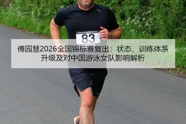 傅园慧2026全国锦标赛复出：状态、训练体系升级及对中国游泳女队影响解析