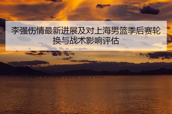 李强伤情最新进展及对上海男篮季后赛轮换与战术影响评估