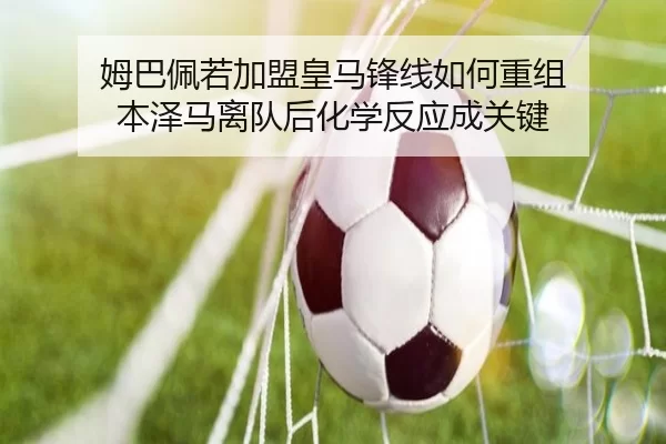 姆巴佩若加盟皇马锋线如何重组 本泽马离队后化学反应成关键